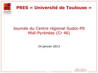 1
SICD – Centre
régional Sudoc-PS
PRES « Université de Toulouse »
Journée du Centre régional Sudoc-PS
Midi-Pyrénées (Cr 46)
24 janvier 2013
 