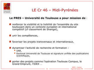 10
SICD – Centre
régional Sudoc-PS
Le PRES – Université de Toulouse a pour mission de :
renforcer la visibilité et la lisi...