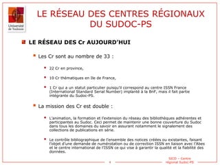 4
SICD – Centre
régional Sudoc-PS
LE RÉSEAU DES CENTRES RÉGIONAUX
DU SUDOC-PS
LE RÉSEAU DES Cr AUJOURD’HUI
 Les Cr sont a...