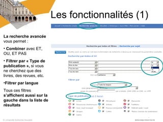 Les fonctionnalités (1)
La recherche avancée
vous permet :
• Combiner avec ET,
OU, ET PAS
• Filtrer par « Type de
publication », si vous
ne cherchez que des
livres, des revues, etc.
•Filtrer par langue
Tous ces filtres
s’affichent aussi sur la
gauche dans la liste de
résultats
 