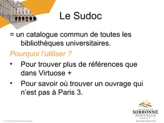 Le Sudoc
= un catalogue commun de toutes les
   bibliothèques universitaires.
Pourquoi l’utiliser ?
• Pour trouver plus de références que
   dans Virtuose +
• Pour savoir où trouver un ouvrage qui
   n’est pas à Paris 3.
 