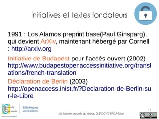 3e Journée annuelle du réseau SUDOC-PS PACA/Nice
13
Initiatives et textes fondateurs
1991 : Los Alamos preprint base(Paul Ginsparg),
qui devient ArXiv, maintenant hébergé par Cornell
: http://arxiv.org
Initiative de Budapest pour l’accès ouvert (2002)
http://www.budapestopenaccessinitiative.org/transl
ations/french-translation
Déclaration de Berlin (2003)
http://openaccess.inist.fr/?Declaration-de-Berlin-su
r-le-Libre
 