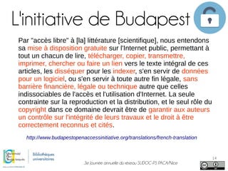 3e Journée annuelle du réseau SUDOC-PS PACA/Nice
14
L'initiative de Budapest
http://www.budapestopenaccessinitiative.org/translations/french-translation
Par "accès libre" à [la] littérature [scientifique], nous entendons
sa mise à disposition gratuite sur l'Internet public, permettant à
tout un chacun de lire, télécharger, copier, transmettre,
imprimer, chercher ou faire un lien vers le texte intégral de ces
articles, les disséquer pour les indexer, s'en servir de données
pour un logiciel, ou s'en servir à toute autre fin légale, sans
barrière financière, légale ou technique autre que celles
indissociables de l'accès et l'utilisation d'Internet. La seule
contrainte sur la reproduction et la distribution, et le seul rôle du
copyright dans ce domaine devrait être de garantir aux auteurs
un contrôle sur l'intégrité de leurs travaux et le droit à être
correctement reconnus et cités.
 