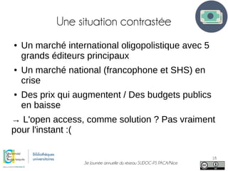 3e Journée annuelle du réseau SUDOC-PS PACA/Nice
18
Une situation contrastée
● Un marché international oligopolistique avec 5
grands éditeurs principaux
● Un marché national (francophone et SHS) en
crise
● Des prix qui augmentent / Des budgets publics
en baisse
→ L'open access, comme solution ? Pas vraiment
pour l'instant :(
 
