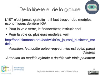 3e Journée annuelle du réseau SUDOC-PS PACA/Nice
19
De la liberté et de la gratuité
L'IST n'est jamais gratuite → il faut trouver des modèles
économiques derrière l'OA
● Pour la voie verte, le financement institutionnel
● Pour la voie or, plusieurs modèles, voir
http://oad.simmons.edu/oadwiki/OA_journal_business_mo
dels
Attention, le modèle auteur-payeur n'en est qu'un parmi
d'autres
Attention au modèle hybride = double voir triple paiement
 