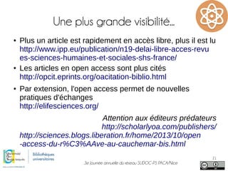 3e Journée annuelle du réseau SUDOC-PS PACA/Nice
21
Une plus grande visibilité...
● Plus un article est rapidement en accès libre, plus il est lu
http://www.ipp.eu/publication/n19-delai-libre-acces-revu
es-sciences-humaines-et-sociales-shs-france/
● Les articles en open access sont plus cités
http://opcit.eprints.org/oacitation-biblio.html
● Par extension, l'open access permet de nouvelles
pratiques d'échanges
http://elifesciences.org/
Attention aux éditeurs prédateurs
http://scholarlyoa.com/publishers/
http://sciences.blogs.liberation.fr/home/2013/10/open
-access-du-r%C3%AAve-au-cauchemar-bis.html
 