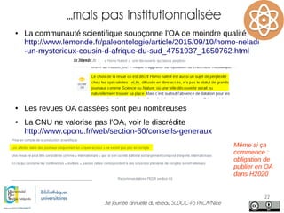 3e Journée annuelle du réseau SUDOC-PS PACA/Nice
22
...mais pas institutionnalisée
● La communauté scientifique soupçonne l'OA de moindre qualité
http://www.lemonde.fr/paleontologie/article/2015/09/10/homo-neladi
-un-mysterieux-cousin-d-afrique-du-sud_4751937_1650762.html
● Les revues OA classées sont peu nombreuses
● La CNU ne valorise pas l'OA, voir le discrédite
http://www.cpcnu.fr/web/section-60/conseils-generaux
Même si ça
commence :
obligation de
publier en OA
dans H2020
 