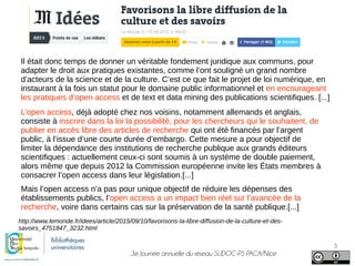 3e Journée annuelle du réseau SUDOC-PS PACA/Nice
3
Il était donc temps de donner un véritable fondement juridique aux communs, pour
adapter le droit aux pratiques existantes, comme l’ont souligné un grand nombre
d’acteurs de la science et de la culture. C’est ce que fait le projet de loi numérique, en
instaurant à la fois un statut pour le domaine public informationnel et en encourageant
les pratiques d’open access et de text et data mining des publications scientifiques. [...]
L’open access, déjà adopté chez nos voisins, notamment allemands et anglais,
consiste à inscrire dans la loi la possibilité, pour les chercheurs qui le souhaitent, de
publier en accès libre des articles de recherche qui ont été financés par l’argent
public, à l’issue d’une courte durée d’embargo. Cette mesure a pour objectif de
limiter la dépendance des institutions de recherche publique aux grands éditeurs
scientifiques : actuellement ceux-ci sont soumis à un système de double paiement,
alors même que depuis 2012 la Commission européenne invite les États membres à
consacrer l’open access dans leur législation.[...]
http://www.lemonde.fr/idees/article/2015/09/10/favorisons-la-libre-diffusion-de-la-culture-et-des-
savoirs_4751847_3232.html
Mais l’open access n’a pas pour unique objectif de réduire les dépenses des
établissements publics, l’open access a un impact bien réel sur l’avancée de la
recherche, voire dans certains cas sur la préservation de la santé publique.[...]
 
