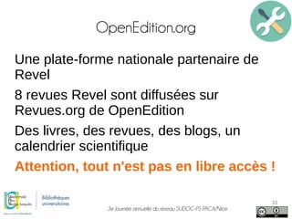 3e Journée annuelle du réseau SUDOC-PS PACA/Nice
33
OpenEdition.org
Une plate-forme nationale partenaire de
Revel
8 revues Revel sont diffusées sur
Revues.org de OpenEdition
Des livres, des revues, des blogs, un
calendrier scientifique
Attention, tout n'est pas en libre accès !
 