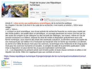3e Journée annuelle du réseau SUDOC-PS PACA/Nice
4
https://www.republique-numerique.fr/projects/projet-de-loi-numerique/consultation/consul
tation
Article 9 - Libre accès aux publications scientifiques de la recherche publique
Au chapitre 3 du titre 3 du livre V du code de la recherche, il est inséré un article L. 533-4 ainsi
rédigé :
«Art. L. 533-4 –
I. Lorsque un écrit scientifique, issu d’une activité de recherche financée au moins pour moitié par
des fonds publics, est publié dans un périodique, un ouvrage paraissant au moins une fois par an,
des actes de congrès ou de colloques ou des recueils de mélanges, son auteur, même en cas de
cession exclusive à un éditeur, dispose du droit de mettre à disposition gratuitement sous une
forme numérique, sous réserve des droits des éventuels coauteurs, la dernière version acceptée de
son manuscrit par son éditeur et à l’exclusion du travail de mise en forme qui incombe à ce dernier,
au terme d’un délai de douze mois pour les sciences, la technique et la médecine et de vingt-quatre
mois pour les sciences humaines et sociales, à compter de date de la première publication. Cette
mise à disposition ne peut donner lieu à aucune exploitation commerciale.
« II. – Les dispositions du présent article sont d’ordre public et toute clause contraire à celles-ci est
réputée non écrite. Elles ne s’appliquent pas aux contrats en cours. »
 