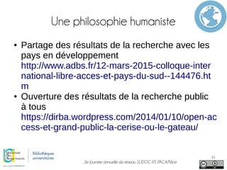 3e Journée annuelle du réseau SUDOC-PS PACA/Nice
41
Une philosophie humaniste
● Partage des résultats de la recherche avec les
pays en développement
http://www.adbs.fr/12-mars-2015-colloque-inter
national-libre-acces-et-pays-du-sud--144476.ht
m
● Ouverture des résultats de la recherche public
à tous
https://dirba.wordpress.com/2014/01/10/open-ac
cess-et-grand-public-la-cerise-ou-le-gateau/
 