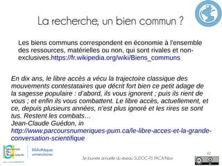 3e Journée annuelle du réseau SUDOC-PS PACA/Nice
42
La recherche, un bien commun ?
Les biens communs correspondent en économie à l'ensemble
des ressources, matérielles ou non, qui sont rivales et non-
exclusives.https://fr.wikipedia.org/wiki/Biens_communs
En dix ans, le libre accès a vécu la trajectoire classique des
mouvements contestataires que décrit fort bien ce petit adage de
la sagesse populaire : d’abord, ils vous ignorent ; puis ils rient de
vous ; et enfin ils vous combattent. Le libre accès, actuellement, et
ce, depuis plusieurs années, n’est plus ignoré et les rires se sont
tus. Restent les combats…
Jean-Claude Guédon, in
http://www.parcoursnumeriques-pum.ca/le-libre-acces-et-la-grande-
conversation-scientifique
 