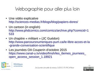 3e Journée annuelle du réseau SUDOC-PS PACA/Nice
43
Webographie pour aller plus loin
● Une vidéo explicative
http://sciences-medias.fr/blogs/blog/papiers-dores/
● Un cartoon (in english)
http://www.phdcomics.com/comics/archive.php?comicid=1
533
● Un chapitre « militant » (JC Guédon)
http://www.parcoursnumeriques-pum.ca/le-libre-acces-et-la
-grande-conversation-scientifique
● Les journées OA Couperin d'octobre 2015
https://www.canal-u.tv/video/fmsh/les_6emes_journees_
open_access_session_1.18921
 