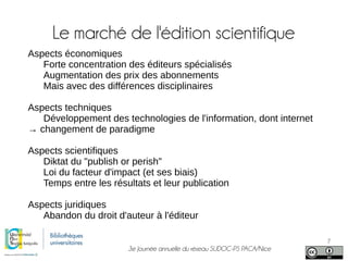 3e Journée annuelle du réseau SUDOC-PS PACA/Nice
7
Le marché de l'édition scientifique
Aspects économiques
Forte concentration des éditeurs spécialisés
Augmentation des prix des abonnements
Mais avec des différences disciplinaires
Aspects techniques
Développement des technologies de l'information, dont internet
→ changement de paradigme
Aspects scientifiques
Diktat du "publish or perish"
Loi du facteur d'impact (et ses biais)
Temps entre les résultats et leur publication
Aspects juridiques
Abandon du droit d'auteur à l'éditeur
 