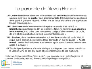 3e Journée annuelle du réseau SUDOC-PS PACA/Nice
8
La parabole de Stevan Harnad
1)Un jeune chercheur ayant tout juste obtenu son doctorat annonce fièrement à
sa mère qu'il vient de publier son premier article. Elle lui demande combien il
a été payé. Il grimace, répond : « Rien » et se lance alors dans une explication
longue et compliquée...
2)Un chercheur de la même université repère cet article. Il se rend à la
bibliothèque pour l'obtenir. On lui répond : « Nous ne sommes pas abonnés
à cette revue, trop chère pour nous (notre budget d´abonnements, de droits,
de prêt et de reproduction est déjà largement dépensé). »
3)Un étudiant, dans la même université, voit le même article cité sur le Web. Il
clique sur la citation. Le site de l'éditeur demande un mot de passe : « Accès
refusé : seules les institutions autorisées et ayant souscrit un abonnement ont
accès à la revue. »
4)L'étudiant perd patience, s'ennuie et clique sur Napster pour mettre la main sur
la version MP3 de son CD favori et se consoler ainsi de ses malheurs.
Lecture et écriture scientifique “dans le ciel” : Une anomalie post - gutenbergienne et
comment la résoudre, Harnad, Stevan (2001) http://cogprints.org/2542/
 