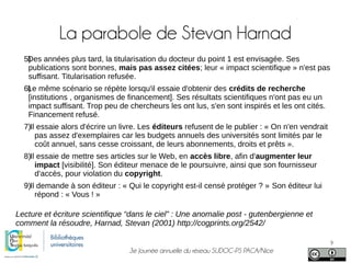 3e Journée annuelle du réseau SUDOC-PS PACA/Nice
9
La parabole de Stevan Harnad
5)Des années plus tard, la titularisation du docteur du point 1 est envisagée. Ses
publications sont bonnes, mais pas assez citées; leur « impact scientifique » n'est pas
suffisant. Titularisation refusée.
6)Le même scénario se répète lorsqu'il essaie d'obtenir des crédits de recherche
[institutions , organismes de financement]. Ses résultats scientifiques n'ont pas eu un
impact suffisant. Trop peu de chercheurs les ont lus, s'en sont inspirés et les ont cités.
Financement refusé.
7)Il essaie alors d'écrire un livre. Les éditeurs refusent de le publier : « On n'en vendrait
pas assez d'exemplaires car les budgets annuels des universités sont limités par le
coût annuel, sans cesse croissant, de leurs abonnements, droits et prêts ».
8)Il essaie de mettre ses articles sur le Web, en accès libre, afin d'augmenter leur
impact [visibilité]. Son éditeur menace de le poursuivre, ainsi que son fournisseur
d'accès, pour violation du copyright.
9)Il demande à son éditeur : « Qui le copyright est-il censé protéger ? » Son éditeur lui
répond : « Vous ! »
Lecture et écriture scientifique “dans le ciel” : Une anomalie post - gutenbergienne et
comment la résoudre, Harnad, Stevan (2001) http://cogprints.org/2542/
 