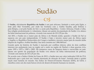 
O Sudão, oficialmente República do Sudão é um país africano, limitado a norte pelo Egito, a
leste pelo Mar Vermelho, por onde faz fronteira com a Arábia Saudita, pela Eritreia e
pela Etiópia, a sul pelo Sudão do Sul e a oeste pela República - Centro Africana, Chade e Líbia.
Sua religião predominante é o islamismo. Quase um quinto da população do Sudão vive abaixo
da linha internacional de pobreza, vivendo com menos de U$ 1,25 por dia.
Até 2011, o Sudão era o maior país da África e do Mundo árabe, quando o Sudão do Sul se
separou em um país independente. O Sudão é hoje o terceiro maior país da África (após
a Argélia e a República Democrática do Congo) e também o terceiro maior país do mundo árabe
(depois da Argélia e Arábia Saudita). Sua área consiste em 1.886.068 km².
Grande parte da história do Sudão é marcada por conflitos étnicos, além de dois conflitos
internos em andamento (um na região sul e outro na região de Darfur) e duas guerras civis,
entre 1955 e 1972 e 1983 e 2005. Há inúmeros casos de limpeza étnica e escravidão no país.
Quase um quinto da população do Sudão vive abaixo da linha internacional de pobreza,
vivendo com menos de U$ 1,25 por dia.
De acordo com o Índice Global da Fome de 2013, o Sudão tem um valor indicador GHI de 27,0,
indicando que o país tem um "estado alarmante de situação de fome", fazendo desta a quinta
nação mais faminta do mundo. Seu Índice de Desenvolvimento Humano (IDH), de 0,414, o
classifica como um dos mais baixos níveis de desenvolvimento humano no mundo.
Sudão
 