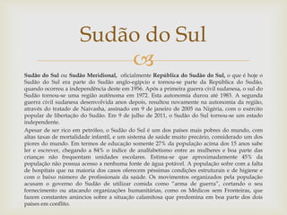 
Sudão do Sul ou Sudão Meridional, oficialmente República do Sudão do Sul, o que é hoje o
Sudão do Sul era parte do Sudão anglo-egípcio e tornou-se parte da República do Sudão,
quando ocorreu a independência deste em 1956. Após a primeira guerra civil sudanesa, o sul do
Sudão tornou-se uma região autônoma em 1972. Esta autonomia durou até 1983. A segunda
guerra civil sudanesa desenvolvida anos depois, resultou novamente na autonomia da região,
através do tratado de Naivasha, assinado em 9 de janeiro de 2005 na Nigéria, com o exército
popular de libertação do Sudão. Em 9 de julho de 2011, o Sudão do Sul tornou-se um estado
independente.
Apesar de ser rico em petróleo, o Sudão do Sul é um dos países mais pobres do mundo, com
altas taxas de mortalidade infantil, e um sistema de saúde muito precário, considerado um dos
piores do mundo. Em termos de educação somente 27% da população acima dos 15 anos sabe
ler e escrever, chegando a 84% o índice de analfabetismo entre as mulheres e boa parte das
crianças não frequentam unidades escolares. Estima-se que aproximadamente 45% da
população não possua acesso a nenhuma fonte de água potável. A população sofre com a falta
de hospitais que na maioria dos casos oferecem péssimas condições estruturais e de higiene e
com o baixo número de profissionais da saúde. Os movimentos organizados pela população
acusam o governo do Sudão de utilizar comida como “arma de guerra”, cortando o seu
fornecimento ou atacando organizações humanitárias, como os Médicos sem Fronteiras, que
fazem constantes anúncios sobre a situação calamitosa que predomina em boa parte dos dois
países em conflito.
Sudão do Sul
 