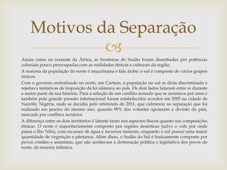 
Assim como no restante da África, as fronteiras do Sudão foram desenhadas por potências
coloniais pouco preocupadas com as realidades étnicas e culturais da região.
A maioria da população do norte é muçulmana e fala árabe; o sul é composto de vários grupos
étnicos.
Com o governo centralizado no norte, em Cartum, a população no sul se dizia discriminada e
rejeitava tentativas de imposição da lei islâmica no país. Os dois lados lutaram entre si durante
a maior parte de sua história. Para a solução de um conflito armado que se arrastava por anos e
também pela grande pressão internacional foram estabelecidos acordos em 2005 na cidade de
Nairóbi, Nigéria, onde se decidiu pelo referendo de 2011, que culminou na separação que foi
realizado em janeiro do mesmo ano, quando 99% dos votantes apoiaram a divisão do país,
marcado por conflitos sectários.
A diferença entre os dois territórios é latente tanto nos aspectos físicos quanto nas composições
étnicas. O norte é majoritariamente composto por regiões desérticas (salvo o vale por onde
passa o Rio Nilo), com escassez de água e recursos naturais, enquanto o sul possui uma maior
quantidade de vegetação e pântanos. Além disso, o Sudão do Sul é basicamente composto por
povos cristãos e animistas, que não aceitavam a dominação política e legislativa dos povos do
norte, de maioria islâmica.
Motivos da Separação
 