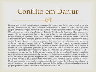 
Darfur é uma região localizada no extremo oeste da República do Sudão, esse é dividido em três
estados, denominados de Darfur ocidental, Darfur do sul e Darfur do norte. Em 2003, dois
grupos armados da região de Darfur rebelaram-se contra o governo central sudanês, pro-árabe.
O Movimento de Justiça e Igualdade e o Exército de Libertação Sudanesa (SLA) acusaram o
governo de oprimir os não-árabes em favor dos árabes do país e de negligenciar a região de
Darfur. Em reação, o governo lançou uma campanha de bombardeios aéreos contra localidades
darfurianas em apoio a ataques por terra efetuados por uma milícia árabe, os janjaweed, houve
relatos de que a janjaweed estavam matando civis com base na etnia, cometendo estupros,
roubando bens, terras e gado. Mais de 2,5 milhões de civis foram deslocados, e se estima o total
de mortos entre 200 mil e 400 mil. Estas estimativas estavam estagnadas desde que os relatórios
iniciais da ONU apontaram genocídio já em 2003/2004. Em 5 de maio de 2006 o governo
sudanês e o principal grupo rebelde do país, o Movimento de Libertação do Sudão - MLS -
assinaram o Acordo de Paz de Darfur, que tentava pôr fim ao conflito. O acordo estabelecia
especificamente o desarmamento da janjaweed e desmantelamento dos grupos armados, e
visava estabelecer um governo temporário no qual os rebeldes pudessem participar. Somente
um grupo rebelde, o SLA, comandado por Minni Arko Minnawi, aceitou assinar o acordo.
Desde que o acordo foi assinado, entretanto, tem havido notícias de violência generalizada na
região. Surgiu um novo grupo, chamado Frente de Redenção Nacional, formado pela união de 4
grupos que recusaram-se a assinar os acordos de maio de 2006.
Conflito em Darfur
 
