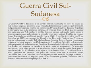 
A Guerra Civil Sul-Sudanesa é um conflito militar atualmente em curso no Sudão do
Sul, entre as forças do governo e as da oposição. Estimativas apontam que pelo menos 10
mil pessoas morreram no conflito até o momento. Diversas tentativas de cessar-fogo fogo
já ocorreram, mas todas acabaram falhando. A primeira delas em 23 de janeiro seguida
por mais uma em 9 de junho. O conflito tem um caráter fortemente étnico, sendo o
governo representado pelos dinka e a oposição pelos nuer. Mais de 1 milhão de pessoas
foram desalojadas no conflito de acordo com a ONU. O conflito teve início em 15 de
dezembro de 2013, no encontro do Conselho da Libertação Nacional em Nyakuron,
quando os líderes de oposição Riek Machar, Pagan Amum e Rebecca Garang votaram por
boicotar o encontro a ocorrer em 15 de dezembro. O presidente Salva Kiir ordenou então
o desarmamento de todas as tropas. Depois de desarmadas foi ordenado o re-armamento
dos Dinka, em resposta os membros da etnia Nuer se re-armaram. Os combates
irromperam entre esses grupos e se espalharam para as ruas da capital Juba quando
membros dinka do SPLM começaram a atacar civis da etnia Nuer. O presidente acusou
seus opositores de tentarem um golpe de estado, mas que a situação estava
controlada. Em 18 de dezembro, Machar negou qualquer tentativa de golpe e acusou o
presidente de fabricar tal alegação para atacar adversários políticos, afirmando que a
violência havia sido iniciada pela guarda de Kiir.
Guerra Civil Sul-
Sudanesa
 
