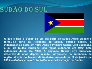 O que é hoje o Sudão do Sul era parte do Sudão Anglo-Egipcio e
tornou-se parte da República do Sudão, quando ocorreu a
independência deste em 1956. Após a Primeira Guerra Civil Sudanesa,
o sul do Sudão tornou-se uma região autônoma em 1972. Esta
autonomia durou até 1983. A Segunda Guerra Civil Sudanesa
desenvolvida anos depois, resultou novamente na autonomia da
região, através do Tratado de Nashaiva, assinado em 9 de janeiro de
2005 no Quênia, com o Exército Popular de Libertação do Sudão.
 