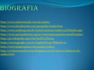 http://www.indexmundi.com/pt/sudao/
http://www.brasilescola.com/geografia/sudao.htm
http://www.arabesq.com.br/sudao/turismo/tabid/121/Default.aspx
http://www.portasabertas.org.br/cristaosperseguidos/perfil/sudao/
http://pt.wikipedia.org/wiki/Sud%C3%A3o
https://www.google.com.br/imghp?hl=pt-BR&tab=wi
http://www.suapesquisa.com/paises/sudao/
http://civilizacoesafricanas.blogspot.com.br/2010/01/historia-do-
sudao.html
 