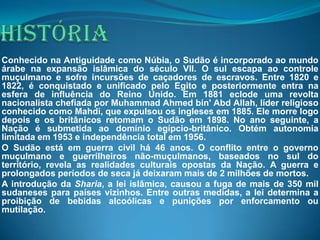 Conhecido na Antiguidade como Núbia, o Sudão é incorporado ao mundo
árabe na expansão islâmica do século VII. O sul escapa ao controle
muçulmano e sofre incursões de caçadores de escravos. Entre 1820 e
1822, é conquistado e unificado pelo Egito e posteriormente entra na
esfera de influência do Reino Unido. Em 1881 eclode uma revolta
nacionalista chefiada por Muhammad Ahmed bin' Abd Allah, líder religioso
conhecido como Mahdi, que expulsou os ingleses em 1885. Ele morre logo
depois e os britânicos retomam o Sudão em 1898. No ano seguinte, a
Nação é submetida ao domínio egípcio-britânico. Obtém autonomia
limitada em 1953 e independência total em 1956.
O Sudão está em guerra civil há 46 anos. O conflito entre o governo
muçulmano e guerrilheiros não-muçulmanos, baseados no sul do
território, revela as realidades culturais opostas da Nação. A guerra e
prolongados períodos de seca já deixaram mais de 2 milhões de mortos.
A introdução da Sharia, a lei islâmica, causou a fuga de mais de 350 mil
sudaneses para países vizinhos. Entre outras medidas, a lei determina a
proibição de bebidas alcoólicas e punições por enforcamento ou
mutilação.
 