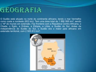 O Sudão está situado no norte do continente africano, tendo o mar Vermelho
como costa a nordeste (853 km). Tem uma área total de 1 886 068 km², sendo
o 16º do mundo em extensão. Faz fronteira com a República Centro-Africana, o
Chade, o Egito, a Eritreia, a Etiópia, a Líbia, e Sudão do Sul. Antes da
independência do Sudão do Sul, o Sudão era o maior país africano em
extensão territorial, com 2 505 813 km².
 