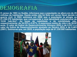 O censo de 1993 no Sudão, informava que a população na altura era de 25
milhões de habitantes. Desde então não foi feito um censo fiável devido à
guerra civil. A ONU estimava em 2006 que a população já atingia os
41.236.378 habitantes, que corresponde a uma densidade populacional de
16,04 hab./km². As taxas de natalidade e de mortalidade são,
respectivamente, de 34,53% e 8,97%. A esperança média de vida é de 58,92
anos. O valor do Índice do Desenvolvimento Humano (IDH) é de 0,531 e o
valor do Índice de Desenvolvimento ajustado ao Género (IDG) é de 0,483
(2001). Estima-se que, em 2025, a população seja de 61.339.000 habitantes.
 