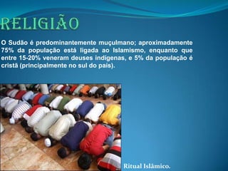 O Sudão é predominantemente muçulmano; aproximadamente
75% da população está ligada ao Islamismo, enquanto que
entre 15-20% veneram deuses indígenas, e 5% da população é
cristã (principalmente no sul do país).




                                     Ritual Islâmico.
 