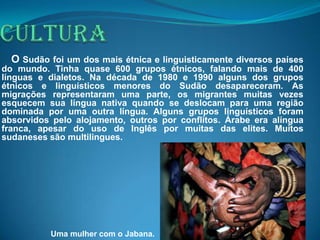 O Sudão foi um dos mais étnica e linguisticamente diversos países
do mundo. Tinha quase 600 grupos étnicos, falando mais de 400
línguas e dialetos. Na década de 1980 e 1990 alguns dos grupos
étnicos e linguísticos menores do Sudão desapareceram. As
migrações representaram uma parte, os migrantes muitas vezes
esquecem sua língua nativa quando se deslocam para uma região
dominada por uma outra língua. Alguns grupos linguísticos foram
absorvidos pelo alojamento, outros por conflitos. Árabe era alíngua
franca, apesar do uso de Inglês por muitas das elites. Muitos
sudaneses são multilingues.




          Uma mulher com o Jabana.
 