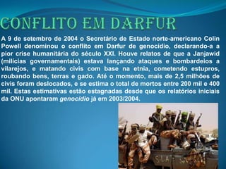 A 9 de setembro de 2004 o Secretário de Estado norte-americano Colin
Powell denominou o conflito em Darfur de genocídio, declarando-a a
pior crise humanitária do século XXI. Houve relatos de que a Janjawid
(milícias governamentais) estava lançando ataques e bombardeios a
vilarejos, e matando civis com base na etnia, cometendo estupros,
roubando bens, terras e gado. Até o momento, mais de 2,5 milhões de
civis foram deslocados, e se estima o total de mortos entre 200 mil e 400
mil. Estas estimativas estão estagnadas desde que os relatórios iniciais
da ONU apontaram genocídio já em 2003/2004.
 