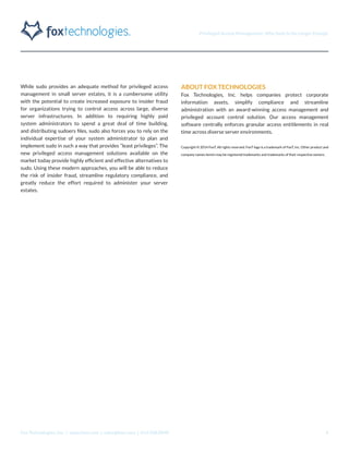 Privileged Access Management: Why Sudo Is No Longer Enough
Fox Technologies, Inc. | www.foxt.com | sales@foxt.com | 616.438.0840 4
While sudo provides an adequate method for privileged access
management in small server estates, it is a cumbersome utility
with the potential to create increased exposure to insider fraud
for organizations trying to control access across large, diverse
server infrastructures. In addition to requiring highly paid
system administrators to spend a great deal of time building,
and distributing sudoers files, sudo also forces you to rely on the
individual expertise of your system administrator to plan and
implement sudo in such a way that provides “least privileges”. The
new privileged access management solutions available on the
market today provide highly efficient and effective alternatives to
sudo. Using these modern approaches, you will be able to reduce
the risk of insider fraud, streamline regulatory compliance, and
greatly reduce the effort required to administer your server
estates.
ABOUT FOX TECHNOLOGIES
Fox Technologies, Inc. helps companies protect corporate
information assets, simplify compliance and streamline
administration with an award-winning access management and
privileged account control solution. Our access management
software centrally enforces granular access entitlements in real
time across diverse server environments.
Copyright © 2014 FoxT. All rights reserved. FoxT logo is a trademark of FoxT, Inc. Other product and
company names herein may be registered trademarks and trademarks of their respective owners.
 