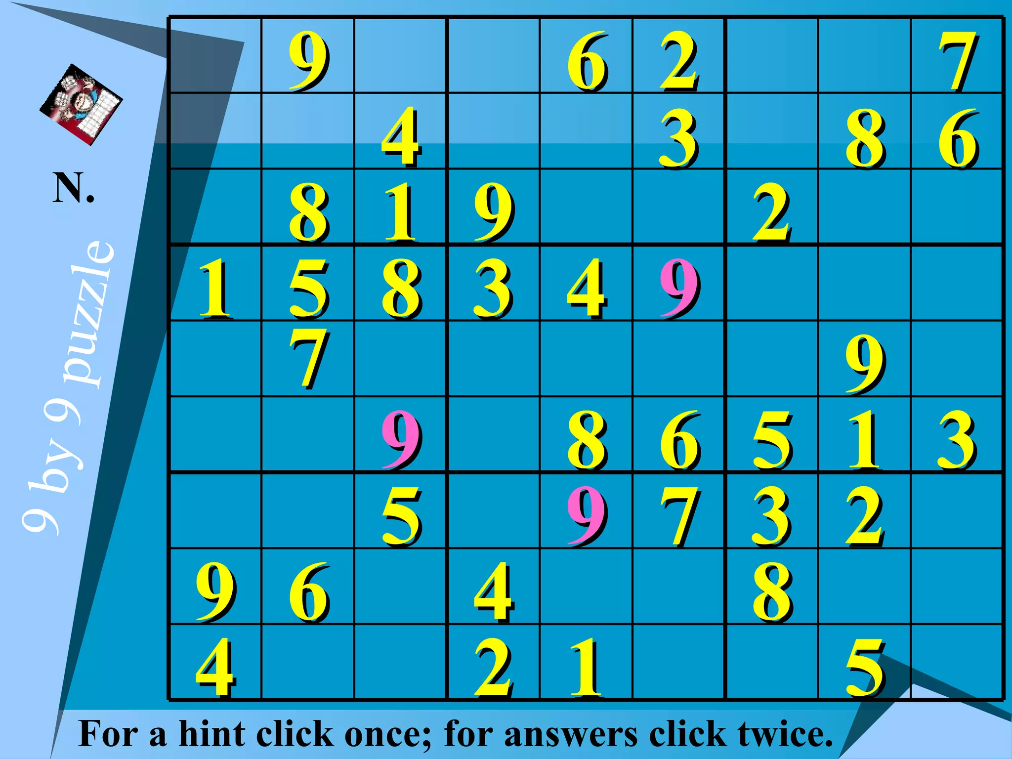 9                6 2                   7
   N.
                4                    3                 8 6
              8 1 9                           2
            1 5 8 3 4                    9
  puzzle




              7                              9
                9   8                    6 5 1 3
9 by 9




                5   9                    7 3 2
            9 6   4                        8
            4     2 1                        5
     For a hint click once; for answers click twice.
 