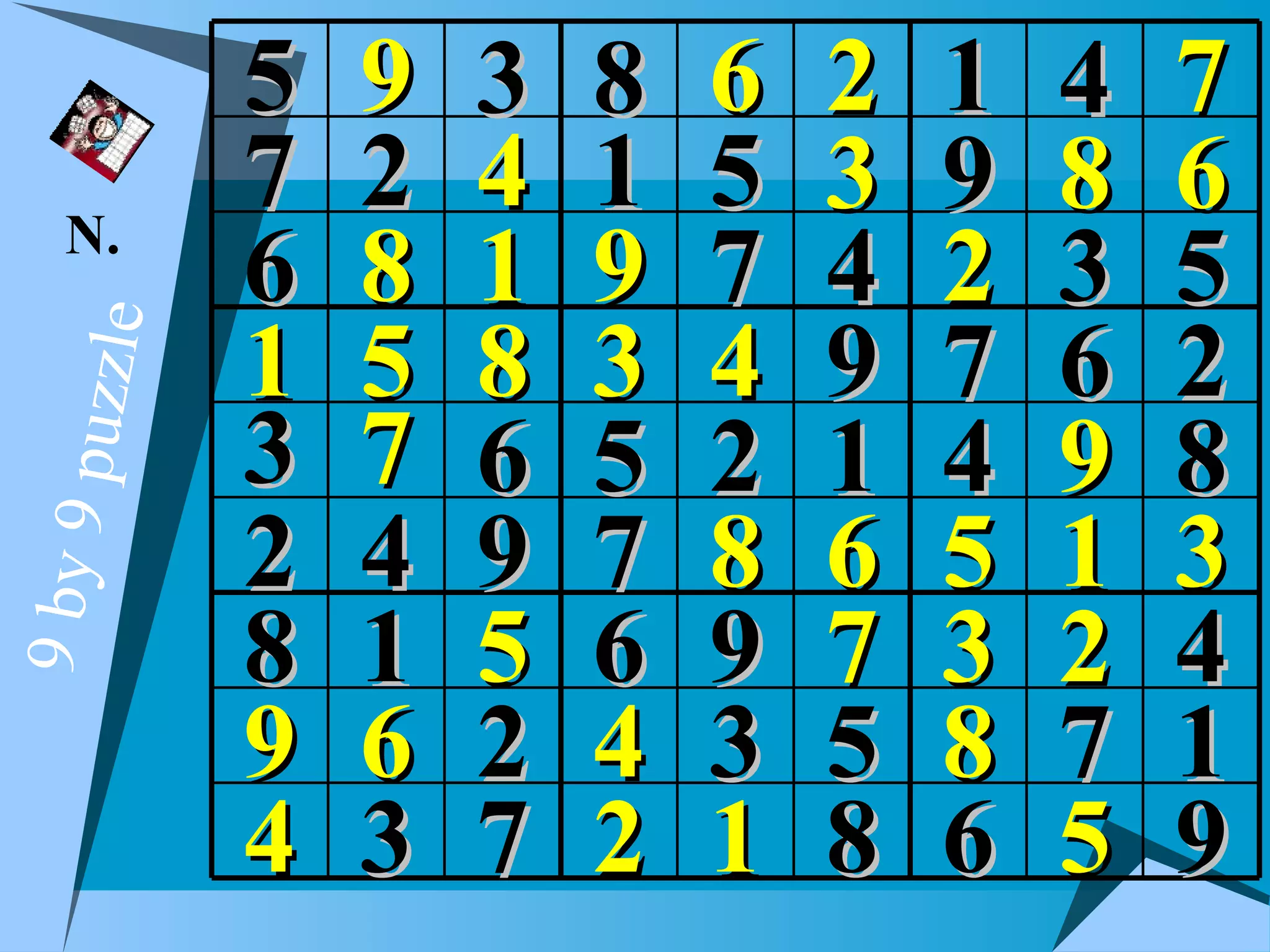 5   9   3   8   6   2   1   4   7
   N.
           7   2   4   1   5   3   9   8   6
           6   8   1   9   7   4   2   3   5
           1   5   8   3   4   9   7   6   2
  puzzle




           3   7   6   5   2   1   4   9   8
           2   4   9   7   8   6   5   1   3
9 by 9




           8   1   5   6   9   7   3   2   4
           9   6   2   4   3   5   8   7   1
           4   3   7   2   1   8   6   5   9
 