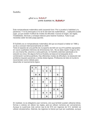 SudoKu




Este rompecabezas matemático está causando furor. Pon a prueba tu habilidad y tu
paciencia. Y no te preocupes si no se te dan bien las matemáticas..., cualquiera puede
jugar, ya que existen multitud de niveles de dificultad. Conoce el origen, las reglas,
modalidades, técnicas y consejos básicos para resolver Sudokus. Todo lo que
necesitas saber de este juego japonés.


El SuDoKu es un rompecabezas matemático del que se empezó a hablar en 1986 y
se dio a conocer internacionalmente en 2005.
Tiene el aspecto de una parrilla de crucigrama de 9x9 con sus 81cuadritos agrupados
en nueve cuadrados interiores de dimensiones 3x3.. No se debe repetir ninguna cifra
en una misma fila, columna o subcuadrícula. Un SuDoKu está bien planteado si la
solución es única. De alguna forma el Sudoku se basa en la búsqueda de la
combinación numérica perfecta. Hay diferentes niveles de dificultad y la resolución del
problema requiere paciencia y ciertas dotes lógicas. Profesores de todo el mundo lo
recomiendan como método para
desarrollar el razonamiento lógico.




En realidad, no es obligatorio usar números, sino que también pueden utilizarse letras,
formas o colores sin alterar las reglas, pero se utilizan números por conveniencia.
Aunque la cuadrícula más común sea la de 9×9 con regiones de 3×3, también se
utilizan otrostamaños. Además, las regiones no tienen por qué ser cuadradas, aunque
 