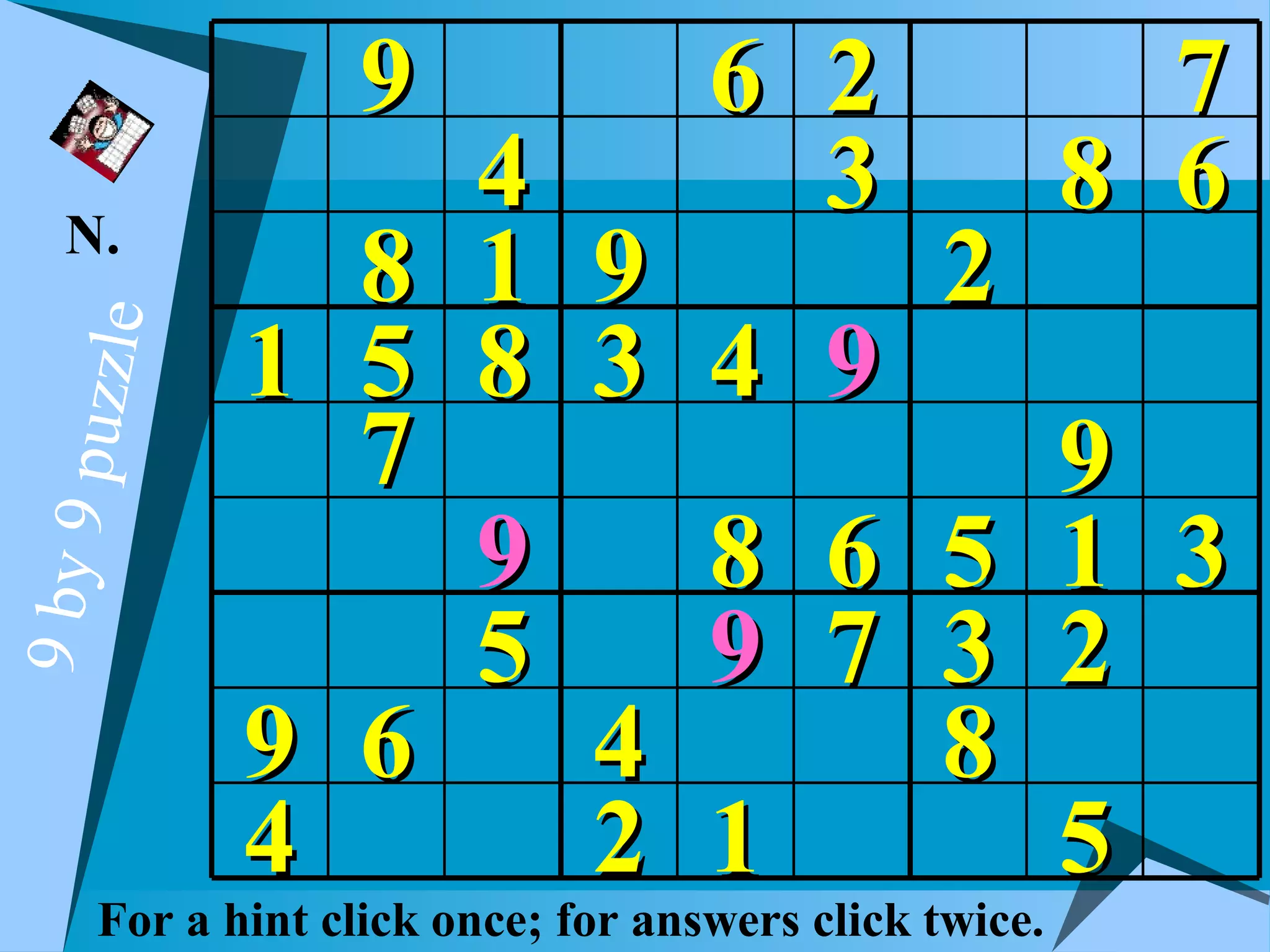 9                6 2                   7
   N.
                4                    3                 8 6
              8 1 9                           2
            1 5 8 3 4                    9
  puzzle




              7                              9
                9   8                    6 5 1 3
9 by 9




                5   9                    7 3 2
            9 6   4                        8
            4     2 1                        5
     For a hint click once; for answers click twice.
 