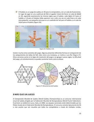 10
El Kuboku es un juego de sudoku en 3D para la computadora, con un cubo de 8 posiciones.
En lugar de jugar en una cuadrícula de 9x9, el jugador tratará de llenar un cubo de 8x8x8
en 3D, siguiendo exactamente las mismas reglas que el Sudoku: cada dígito (1-9 para el
Sudoku y 1-8 para el Kuboku) debe aparecer una y sólo una vez en cada línea y en cada
área pequeña, una pequeña zona que es un cuadrado de 3x3 para el Sudoku y un cubo de
2x2x2 para el Kuboku (Figura 16).
Figura 16: Kuboku 1.01.
Existen muchas otras variantes del juego. Algunas presentan diferentes formas en la disposición de
los solapamientos de tablas de 9x9, tales como una mariposa, un molino o una flor (Figura 17).
Otras versiones varían en la lógica de resolución del juego o se agregan nuevas reglas. La dificultad
del juego y el entretenimiento se pueden aumentar tanto como se desee.
Figura 17: Otras formas del Sudoku
8 MÁS QUE UN JUEGO
El Campeonato Mundial de Sudoku (World Sudoku Championship) es un concurso internacional
anual de Sudoku dirigido por la Federación Mundial de Rompecabezas (World Puzzle Federation).
El primero se celebró en Lucca, Italia, en 2006. Los equipos nacionales están determinados por las
filiales locales de la Federación Mundial de Rompecabezas. El concurso consiste típicamente de 50
o más puzzles que son resueltos por todos los competidores a través de múltiples rondas,
 