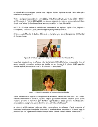11
incluyendo el Sudoku clásico y variaciones, seguida de una segunda fase de clasificación para
determinar un campeón.[6]
De los 5 campeonatos celebrados entre 2006 y 2010, Thomas Snyder, de EE.UU. (2007 y 2008) y
Jan Mrozowski de Polonia (2009 y 2010) han ganado cada uno dos veces el campeonato individual,
siendo Jana Tylova, de República Checa, la primer ganadora en 2006 (Figura 18).
De 2007 a 2010 se estableció también una competencia por equipos. Japón (2007), República
Checa (2008), Eslovaquia (2009) y Alemania (2010) han ganado este título.
El Campeonato Mundial de Sudoku 2011 será en Hungría, junto con el Campeonato del Mundial
de Rompecabezas.
Figura 18: Jana Tylova, ganadora del primer Campeonato Mundial de Sudoku
Lucas Yeo, estudiante de 11 años de edad de la Castle Hill Public School en Australia, tiene el
record mundial en resolver un juego de Sudoku con un tiempo de 1 minuto 38.17 segundos
aunque según él, su marca personal es de 1 minuto 12.9 segundos.[7]
Figura 19: Lucas Yeo, poseedor del record mundial en Sudoku
Armar rompecabezas o jugar Sudoku previene el Alzheimer. La doctora Rosa Alicia Luna Gómez,
subdirectora General en Issstecali, Tijuana, aseguró que comer alimentos bajos en grasas puede
ayudar a prevenir el Alzheimer, pero también jugar Sudoku u otros ejercicios mentales como
rompecabezas, crucigramas y sopa de letras como actividades habituales.[8]
Al respecto, el libro Genes, estilos de vida y rompecabezas de palabras: ¿Puede prevenirse el
Alzheimer? revela que el riesgo de desarrollar la enfermedad de Alzheimer es 47% más baja en
personas que han jugado habitualmente rompecabezas como el Sudoku durante toda la vida.[9]
 