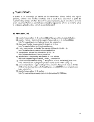 12
9 CONCLUSIONES
El Sudoku es un pasatiempo que además de ser entretenido e incluso adictivo para algunas
personas, también tiene muchos beneficios para la salud; busca desarrollar la parte del
razonamiento y la lógica a la hora de resolver cualquier problema, ayuda a mantener la mente
joven, previene el Alzheimer, ejercita la concentración y la paciencia, refuerza la memoria, aplaza
la pérdida de agilidad mental y estimula la actividad cerebral.
10 REFERENCIAS
[1] Sudoku. Recuperado el 21 de abril de 2011 de http://es.wikipedia.org/wiki/Sudoku
[2] Sudoku - Historia y Nacimiento del Sudoku. Recuperado el 21 de abril de 2011 de
http://www.publispain.com/sudoku/historia_de_sudoku.html
[3] Historia del Sudoku. Recuperado el 21 de abril de 2011 de
http://www.playSudoku.biz/historia-sudoku.aspx
[4] ¿Sabes cómo resolver un Sudoku? Recuperado el 21 de abril de 2011 de
http://www.familia.cl/colegios/sudoko/sudoku2.htm
[5] SudokuMania. Recuperado el 21 de abril de 2011 de
http://www.sudokumania.com.ar/juegos/kid
[6] World Sudoku Championship. Recuperado el 22 de abril de
http://en.wikipedia.org/wiki/World_Sudoku_Championship
[7] Sudoku world record holder is only 11. Recuperado el 22 de abril de http://hills-shire-
times.whereilive.com.au/blogs/story/sudoku-world-record-holder-is-only-11/
[8] Armar rompecabezas o jugar Sudoku previene Alzheimer. Recuperado el 22 de abril de
2011 de http://dialogandoconelbufalotj.blogspot.com/2010/08/armar-rompecabeza-o-
jugar-sudoku.html
[9] Sudoku. Recuperado el 22 de abril de
http://www.analitica.com/va/entretenimiento/quepasa/6575881.asp
 