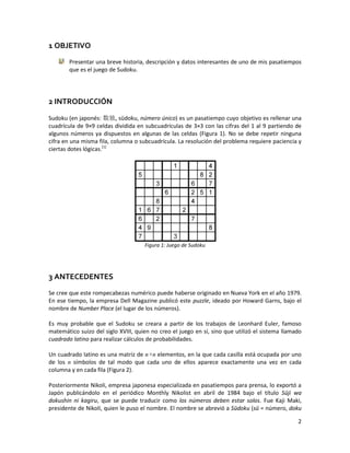 2
1 OBJETIVO
Presentar una breve historia, descripción y datos interesantes de uno de mis pasatiempos
que es el juego de Sudoku.
2 INTRODUCCIÓN
Sudoku (en japonés: 数独, sūdoku, número único) es un pasatiempo cuyo objetivo es rellenar una
cuadrícula de 9×9 celdas dividida en subcuadrículas de 3×3 con las cifras del 1 al 9 partiendo de
algunos números ya dispuestos en algunas de las celdas (Figura 1). No se debe repetir ninguna
cifra en una misma fila, columna o subcuadrícula. La resolución del problema requiere paciencia y
ciertas dotes lógicas.[1]
Figura 1: Juego de Sudoku
3 ANTECEDENTES
Se cree que este rompecabezas numérico puede haberse originado en Nueva York en el año 1979.
En ese tiempo, la empresa Dell Magazine publicó este puzzle, ideado por Howard Garns, bajo el
nombre de Number Place (el lugar de los números).
Es muy probable que el Sudoku se creara a partir de los trabajos de Leonhard Euler, famoso
matemático suizo del siglo XVIII, quien no creo el juego en sí, sino que utilizó el sistema llamado
cuadrado latino para realizar cálculos de probabilidades.
Un cuadrado latino es una matriz de n×n elementos, en la que cada casilla está ocupada por uno
de los n símbolos de tal modo que cada uno de ellos aparece exactamente una vez en cada
columna y en cada fila (Figura 2).
Posteriormente Nikoli, empresa japonesa especializada en pasatiempos para prensa, lo exportó a
Japón publicándolo en el periódico Monthly Nikolist en abril de 1984 bajo el título Sūji wa
dokushin ni kagiru, que se puede traducir como los números deben estar solos. Fue Kaji Maki,
presidente de Nikoli, quien le puso el nombre. El nombre se abrevió a Sūdoku (sū = número, doku
 