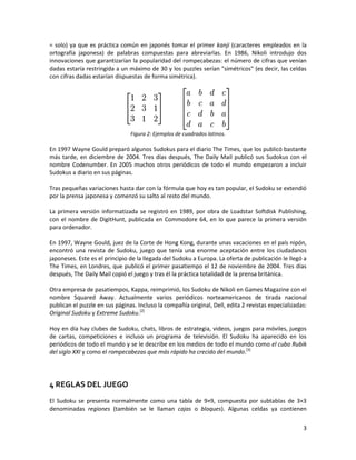 3
= solo) ya que es práctica común en japonés tomar el primer kanji (caracteres empleados en la
ortografía japonesa) de palabras compuestas para abreviarlas. En 1986, Nikoli introdujo dos
innovaciones que garantizarían la popularidad del rompecabezas: el número de cifras que venían
dadas estaría restringida a un máximo de 30 y los puzzles serían "simétricos" (es decir, las celdas
con cifras dadas estarían dispuestas de forma simétrica).
Figura 2: Ejemplos de cuadrados latinos.
En 1997 Wayne Gould preparó algunos Sudokus para el diario The Times, que los publicó bastante
más tarde, en diciembre de 2004. Tres días después, The Daily Mail publicó sus Sudokus con el
nombre Codenumber. En 2005 muchos otros periódicos de todo el mundo empezaron a incluir
Sudokus a diario en sus páginas.
Tras pequeñas variaciones hasta dar con la fórmula que hoy es tan popular, el Sudoku se extendió
por la prensa japonesa y comenzó su salto al resto del mundo.
La primera versión informatizada se registró en 1989, por obra de Loadstar Softdisk Publishing,
con el nombre de DigitHunt, publicada en Commodore 64, en lo que parece la primera versión
para ordenador.
En 1997, Wayne Gould, juez de la Corte de Hong Kong, durante unas vacaciones en el país nipón,
encontró una revista de Sudoku, juego que tenía una enorme aceptación entre los ciudadanos
japoneses. Este es el principio de la llegada del Sudoku a Europa. La oferta de publicación le llegó a
The Times, en Londres, que publicó el primer pasatiempo el 12 de noviembre de 2004. Tres días
después, The Daily Mail copió el juego y tras él la práctica totalidad de la prensa británica.
Otra empresa de pasatiempos, Kappa, reimprimió, los Sudoku de Nikoli en Games Magazine con el
nombre Squared Away. Actualmente varios periódicos norteamericanos de tirada nacional
publican el puzzle en sus páginas. Incluso la compañía original, Dell, edita 2 revistas especializadas:
Original Sudoku y Extreme Sudoku.[2]
Hoy en día hay clubes de Sudoku, chats, libros de estrategia, videos, juegos para móviles, juegos
de cartas, competiciones e incluso un programa de televisión. El Sudoku ha aparecido en los
periódicos de todo el mundo y se le describe en los medios de todo el mundo como el cubo Rubik
del siglo XXI y como el rompecabezas que más rápido ha crecido del mundo.[3]
4 REGLAS DEL JUEGO
El Sudoku se presenta normalmente como una tabla de 9×9, compuesta por subtablas de 3×3
denominadas regiones (también se le llaman cajas o bloques). Algunas celdas ya contienen
 