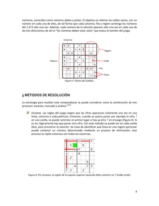4
números, conocidos como números dados o pistas. El objetivo es rellenar las celdas vacías, con un
número en cada una de ellas, de tal forma que cada columna, fila y región contenga los números
del 1 al 9 sólo una vez. Además, cada número de la solución aparece sólo una vez en cada una de
las tres direcciones, de ahí el “los números deben estar solos" que evoca el nombre del juego.
Figura 3: Partes del Sudoku.
5 MÉTODOS DE RESOLUCIÓN
La estrategia para resolver este rompecabezas se puede considerar como la combinación de tres
procesos: escaneo, marcado y análisis.[1][4]
Escaneo. Las reglas del juego exigen que las cifras aparezcan solamente una vez en una
línea, columna o subcuadrícula. Entonces, cuando se quiera poner por ejemplo la cifra 7
en una casilla, se puede controlar en primer lugar si hay ya otro 7 en el juego (Figura 4). Si
es así, lógicamente hay que poner otra cifra. Con este método se puede ver en cada casilla
libre, para encontrar la solución. Se trata de identificar qué línea en una región particular
puede contener un número determinado mediante un proceso de eliminación, este
proceso se repite entonces con todas las columnas.
Figura 4: Por escaneo, la región de la esquina superior izquierda debe contener un 7 (celda verde).
Tablero
Región
Celda
Pistas
Fila
Columna
 