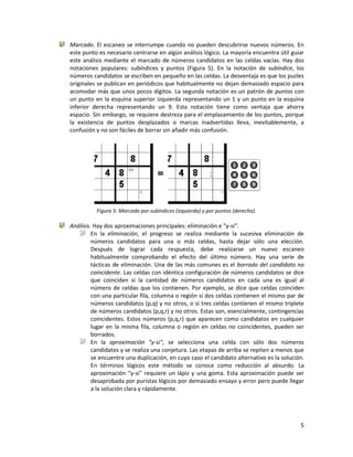 5
Marcado. El escaneo se interrumpe cuando no pueden descubrirse nuevos números. En
este punto es necesario centrarse en algún análisis lógico. La mayoría encuentra útil guiar
este análisis mediante el marcado de números candidatos en las celdas vacías. Hay dos
notaciones populares: subíndices y puntos (Figura 5). En la notación de subíndice, los
números candidatos se escriben en pequeño en las celdas. La desventaja es que los puzles
originales se publican en periódicos que habitualmente no dejan demasiado espacio para
acomodar más que unos pocos dígitos. La segunda notación es un patrón de puntos con
un punto en la esquina superior izquierda representando un 1 y un punto en la esquina
inferior derecha representando un 9. Esta notación tiene como ventaja que ahorra
espacio. Sin embargo, se requiere destreza para el emplazamiento de los puntos, porque
la existencia de puntos desplazados o marcas inadvertidas lleva, inevitablemente, a
confusión y no son fáciles de borrar sin añadir más confusión.
Figura 5: Marcado por subíndices (izquierda) y por puntos (derecha).
Análisis. Hay dos aproximaciones principales: eliminación e "y-si".
En la eliminación, el progreso se realiza mediante la sucesiva eliminación de
números candidatos para una o más celdas, hasta dejar sólo una elección.
Después de lograr cada respuesta, debe realizarse un nuevo escaneo
habitualmente comprobando el efecto del último número. Hay una serie de
tácticas de eliminación. Una de las más comunes es el borrado del candidato no
coincidente. Las celdas con idéntica configuración de números candidatos se dice
que coinciden si la cantidad de números candidatos en cada una es igual al
número de celdas que los contienen. Por ejemplo, se dice que celdas coinciden
con una particular fila, columna o región si dos celdas contienen el mismo par de
números candidatos (p,q) y no otros, o si tres celdas contienen el mismo triplete
de números candidatos (p,q,r) y no otros. Estas son, esencialmente, contingencias
coincidentes. Estos números (p,q,r) que aparecen como candidatos en cualquier
lugar en la misma fila, columna o región en celdas no coincidentes, pueden ser
borrados.
En la aproximación "y-si", se selecciona una celda con sólo dos números
candidatos y se realiza una conjetura. Las etapas de arriba se repiten a menos que
se encuentre una duplicación, en cuyo caso el candidato alternativo es la solución.
En términos lógicos este método se conoce como reducción al absurdo. La
aproximación "y-si" requiere un lápiz y una goma. Esta aproximación puede ser
desaprobada por puristas lógicos por demasiado ensayo y error pero puede llegar
a la solución clara y rápidamente.
 
