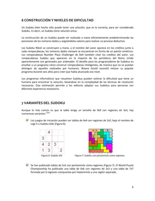 6
6 CONSTRUCCIÓN Y NIVELES DE DIFICULTAD
Un Sudoku bien hecho sólo puede tener una solución, que es la correcta, para ser considerado
Sudoku. Es decir, un Sudoku tiene solución única.
La construcción de un Sudoku puede ser realizada a mano eficientemente predeterminando las
posiciones de los números dados y asignándoles valores para realizar un proceso deductivo.
Los Sudoku Nikoli se construyen a mano, y el nombre del autor aparece en los créditos junto a
cada rompecabezas; los números dados siempre se encuentran en forma de un patrón simétrico.
Los rompecabezas Number Place Challenger de Dell también citan los créditos del autor. Los
rompecabezas Sudoku que aparecen en la mayoría de los periódicos del Reino Unido
aparentemente son generados por ordenador. El desafío para los programadores de Sudokus es
enseñar a un programa cómo construir rompecabezas inteligentes, de manera que no se puedan
distinguir de aquellos realizados por humanos. Wayne Gould necesitó retocar su popular
programa durante seis años para creer que había alcanzado ese nivel.
Los programas informáticos que resuelven Sudokus pueden estimar la dificultad que tiene un
humano para encontrar la solución, basándose en la complejidad de las técnicas de resolución
necesarias. Esta estimación permite a los editores adaptar sus Sudokus para personas con
diferente experiencia resolutoria.
7 VARIANTES DEL SUDOKU
Aunque lo más común es que la tabla tenga un tamaño de 9x9 con regiones de 3x3, hay
numerosas variantes.[1][5]
Los juegos de iniciación pueden ser tablas de 4x4 con regiones de 2x2; bajo el nombre de
Logi-5 o Sudoku Kids (Figura 6).
Figura 6: Sudoku Kid Figura 7: Sudoku con pentominós como regiones.
Se han publicado tablas de 5x5 con pentominós como regiones (Figura 7). El World Puzzle
Championship ha publicado una tabla de 6x6 con regiones de 2x3 y una tabla de 7x7
formada por 6 regiones compuestas por heptominós y una región separada.
 