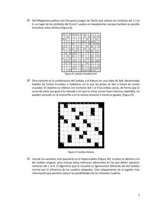 7
Dell Magazines publica con frecuencia juegos de 16x16 que utilizan los símbolos del 1 a la
G, en lugar de los símbolos del 0 a la F usados en hexadecimal, aunque también es posible
encontrar estos últimos (Figura 8).
Figura 8: Sudoku hexadecimal.
Otra variante es la combinación del Sudoku y el Kakuro en una tabla de 9x9, denominada
Sudoku de Sumas Cruzadas o Sudokuro, en la que las pistas se dan a través de sumas
cruzadas. El objetivo es rellenar con números del 1 al 9 las celdas vacías, de forma que la
suma de estos sea igual a la indicada y sin que en estas sumas haya números repetidos; no
pueden coincidir en la misma fila o en la misma columna 2 números iguales. (Figura 9).
Figura 9: Sudoku-Kakuro
Una de las variantes más populares es el Hypersudoku (Figura 10). La base es idéntica a la
del Sudoku original, pero incluye áreas interiores adicionales en las que deben aparecer
números del 1 al 9. El algoritmo que lo resuelve es ligeramente diferente del del Sudoku
normal por la influencia de los cuadros solapados. Este solapamiento da al jugador más
información que permite reducir las posibilidades de los restantes cuadros.
 
