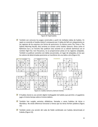 8
Figura 10: Hypersudoku.
También son comunes los juegos construidos a partir de múltiples tablas de Sudoku. En
Japón es conocido el Sudoku Gattai 5 compuesto por 5 tablas de 9x9 con solapamiento en
las regiones de las esquinas con forma de quincuncio. En diarios como The Times o The
Sydney Morning Herald, ésta variante se conoce como Sudoku Samurai. Otros como el
Baltimore Sun y el Toronto Star publican esta variante en su edición dominical con el
nombre High Five. Con frecuencia, no se proporcionan pistas en las regiones solapadas.
También se publican variantes con tablas secuenciales, en lugar de solapadas, en las que
los valores de determinadas posiciones se transfieren de una tabla a otra (Figura 11).
Figura 11: Sudoku Samurai y Samurai Variety
El Sudoku Social es una versión digital multijugador de Sudoku que permite a 2 jugadores
jugar al mismo tiempo sobre el mismo tablero.
También han surgido variantes alfabéticas, llamadas a veces Sudokus de letras o
Wordokus. No existe diferencia funcional a menos que las letras formen palabras (Figura
12).
También existe una versión del cubo de Rubik combinado con Sudoku denominada el
Cuboku (Figura 13).
 