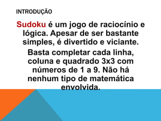 INTRODUÇÃO
Sudoku é um jogo de raciocínio e
lógica. Apesar de ser bastante
simples, é divertido e viciante.
Basta completar cada linha,
coluna e quadrado 3x3 com
números de 1 a 9. Não há
nenhum tipo de matemática
envolvida.
 