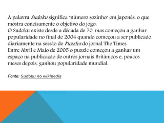 A palavra Sudoku significa "número sozinho" em japonês, o que
mostra concisamente o objetivo do jogo.
O Sudoku existe desde a década de 70, mas começou a ganhar
popularidade no final de 2004 quando começou a ser publicado
diariamente na sessão de Puzzles do jornal The Times.
Entre Abril e Maio de 2005 o puzzle começou a ganhar um
espaço na publicação de outros jornais Britânicos e, poucos
meses depois, ganhou popularidade mundial.
Fonte: Sudoku no wikipedia
 